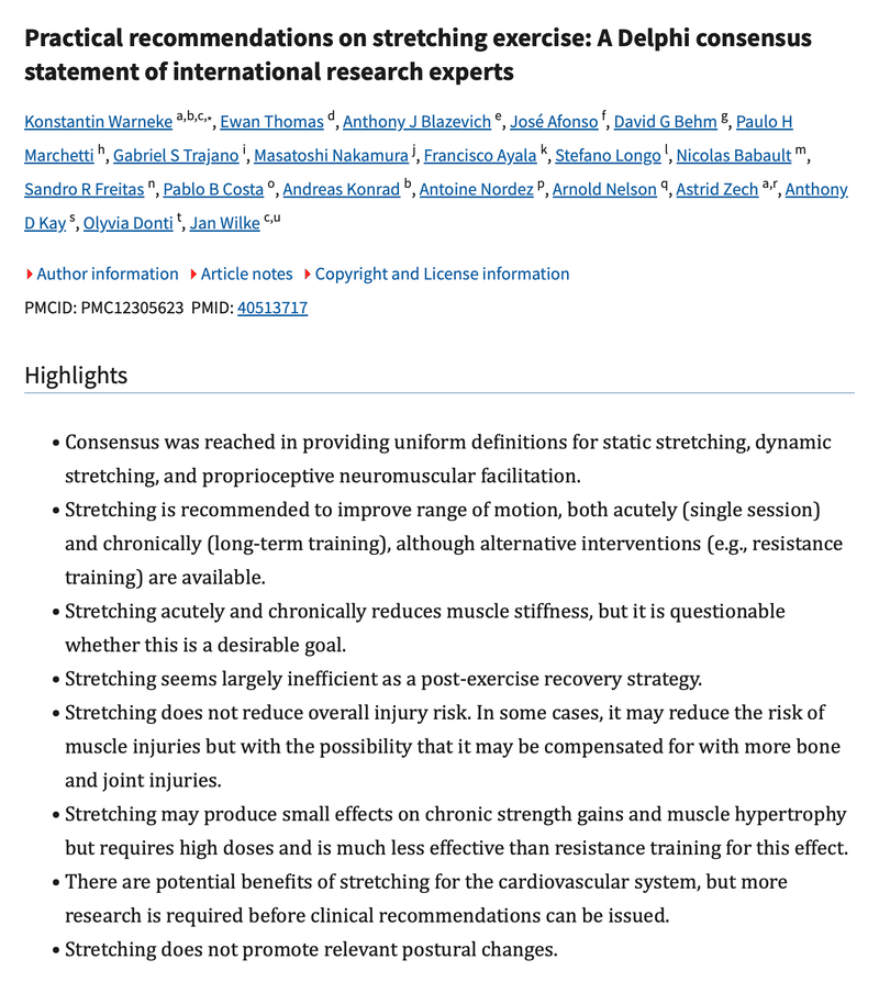 Screenshot of a scientific paper’s abstract page showing the title “Practical recommendations on stretching exercise: A Delphi consensus statement of international research experts” with a list of 20 authors including Konstantin Warneke, Ewan Thomas, Anthony J Blazevich, and others, and a list of “highlights” containing 8 bullet points, which are as follows: Consensus was reached in providing uniform definitions for static stretching, dynamic stretching, and proprioceptive neuromuscular facilitation. Stretching is recommended to improve range of motion, both acutely (single session) and chronically (long-term training), although alternative interventions (e.g., resistance training) are available. Stretching acutely and chronically reduces muscle stiffness, but it is questionable whether this is a desirable goal. Stretching seems largely inefficient as a post-exercise recovery strategy. Stretching does not reduce overall injury risk. In some cases, it may reduce the risk of muscle injuries but with the possibility that it may be compensated for with more bone and joint injuries. Stretching may produce small effects on chronic strength gains and muscle hypertrophy but requires high doses and is much less effective than resistance training for this effect. There are potential benefits of stretching for the cardiovascular system, but more research is required before clinical recommendations can be issued. Stretching does not promote relevant postural changes.