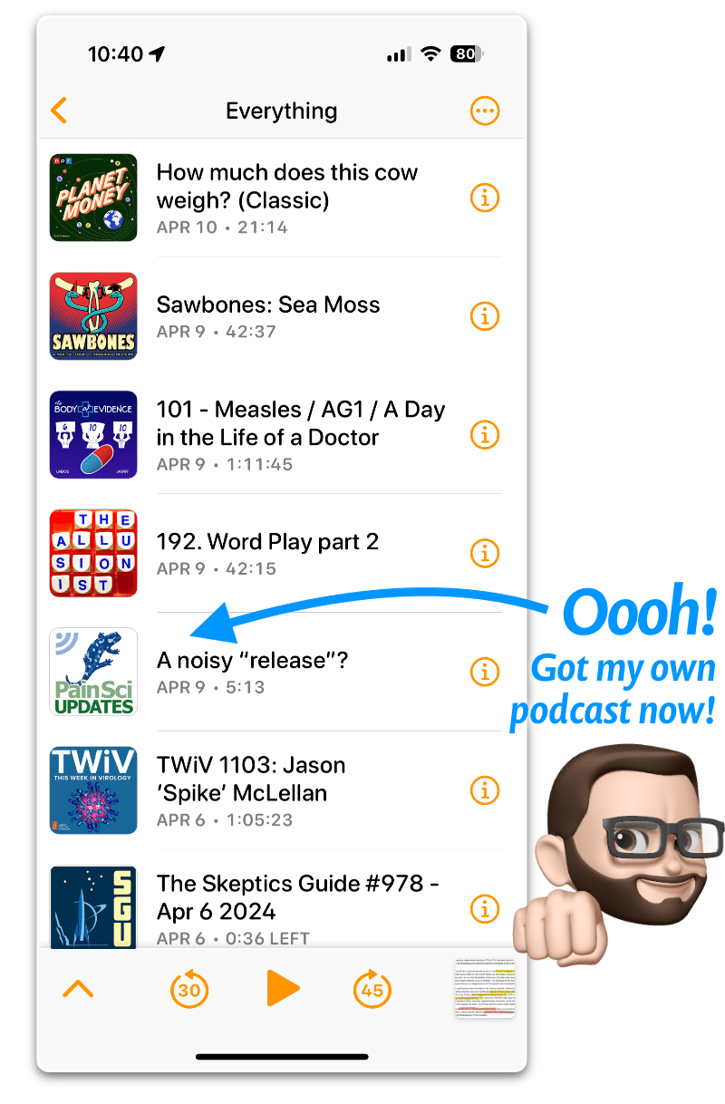 Screenshot from an iPhone showing a podcast app with episodes from several shows listed, including the latest from my new podcast, the “PainSci Updates” podcast. PainScience.com’s distinctive salamander mascot/logo is displayed in the show artwork. The episode is titled “A Noisy ‘Release’?” A bright blue arrow points to the episode with the label “Oooh! Got my own podcast now!” with a cartoon illustration of Paul Ingraham doing a fist bump. Other podcasts seen in the image are Planet Money, Sawbones, The Body of Evidence, The Illusionist, This Week In Virology, and The Skeptics’ Guide to the Universe.