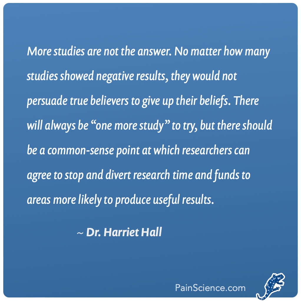 Graphical rendering of a quote from Dr. Harriet Hall from an article titled “Acupuncture Revisited”: “More studies are not the answer. No matter how many studies showed negative results, they would not persuade true believers to give up their beliefs. There will always be ‘one more study’ to try, but there should be a common-sense point at which researchers can agree to stop and divert research time and funds to areas more likely to produce useful results.”
