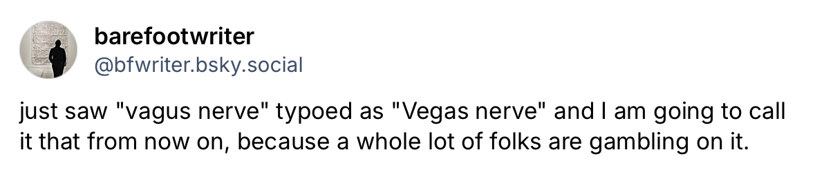 Screenshot of a social media post on Bluesky from @bfwriter.bsky.social: “just saw ‘vagus nerve’ typoed as ‘Vegas nerve’ and I am going to call it that from now on, because a whole lot of folks are gambling on it.”