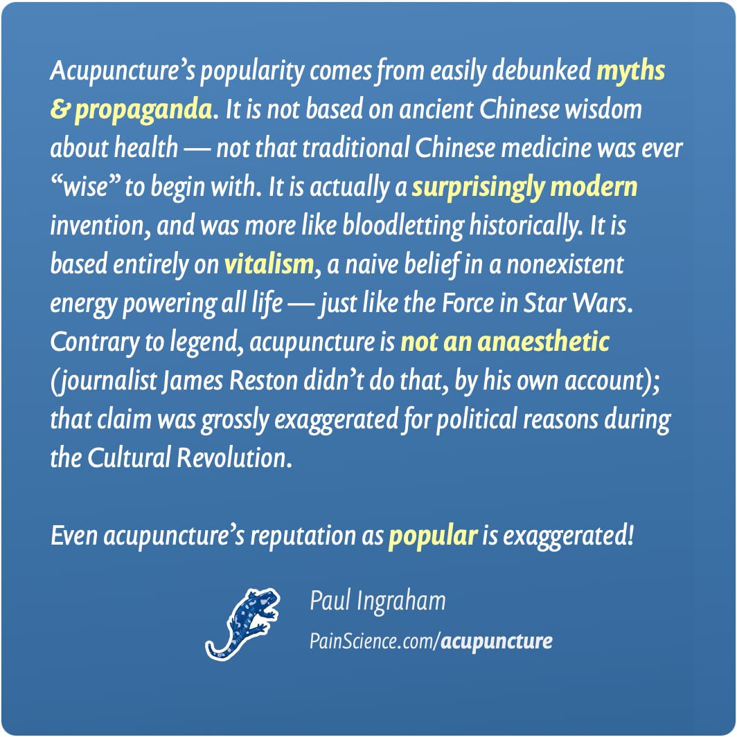 An attractively typeset quote in white print on a blue background, attributed to Paul Ingraham of PainScience.com, with the URL PainScience.com/acupuncture. The quote reads: “Acupuncture’s popularity comes from easily debunked myths and propaganda. It is not based on ancient Chinese wisdom about health — not that traditional Chinese medicine was ever ‘wise’ to begin with. It is actually a surprisingly modern invention, and was more like bloodletting historically. It is based entirely on vitalism, a naive belief in a nonexistent energy powering all life — just like the Force in Star Wars. Contrary to legend, acupuncture is not an anaesthetic (journalist James Reston didn’t do that, by his own account); that claim was grossly exaggerated for political reasons during the Cultural Revolution. Even acupuncture’s reputation as popular is exaggerated!