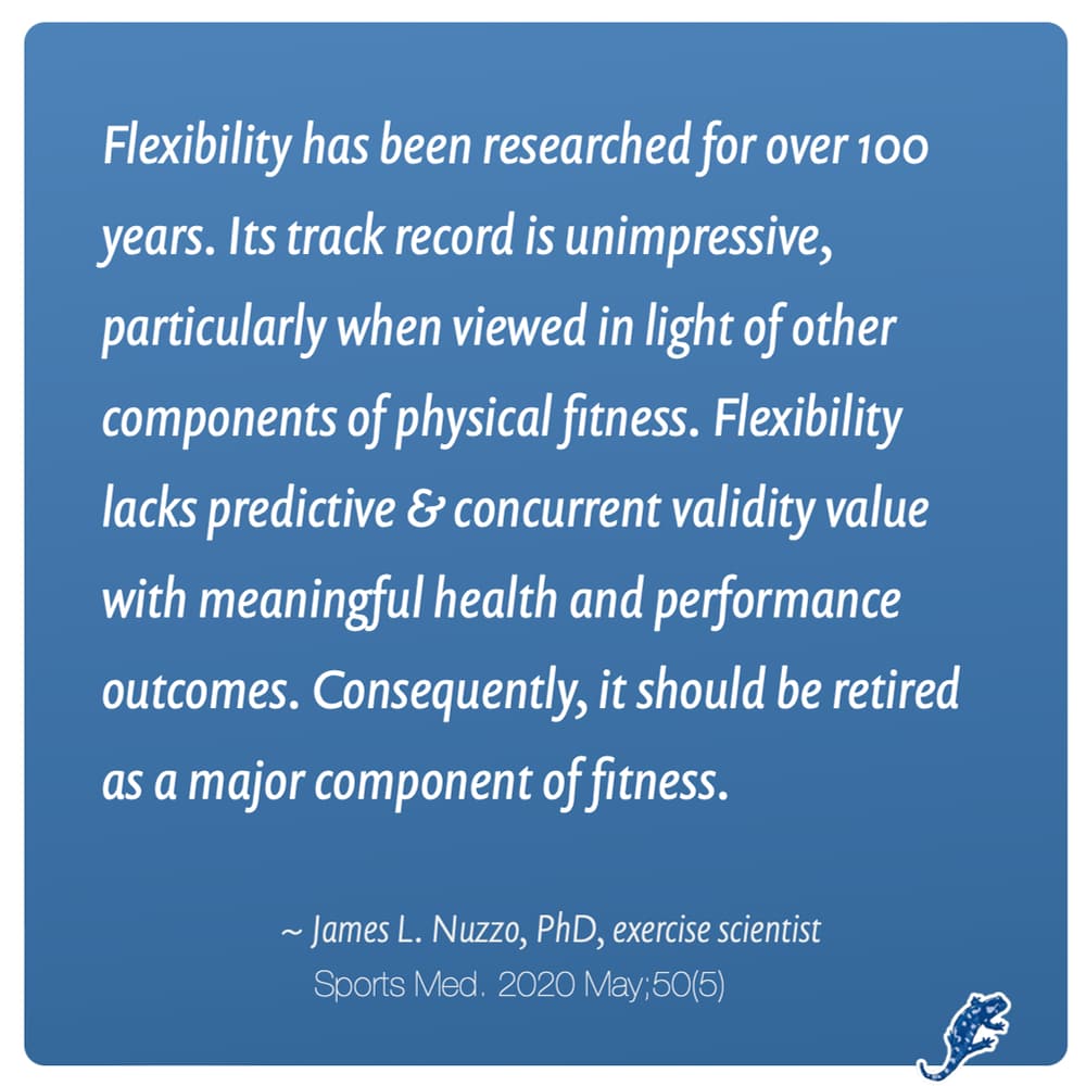 Quote converted to graphics: "Flexibility has been researched for over 100 years. Its track record is unimpressive, particularly when viewed in light of other components of physical fitness. Flexibility lacks predictive and concurrent validity value with meaningful health and performance outcomes. Consequently, it should be retired as a major component of fitness." James Nuzzo, PhD, exercise scientist, journal of Sports Medicine, 2020.