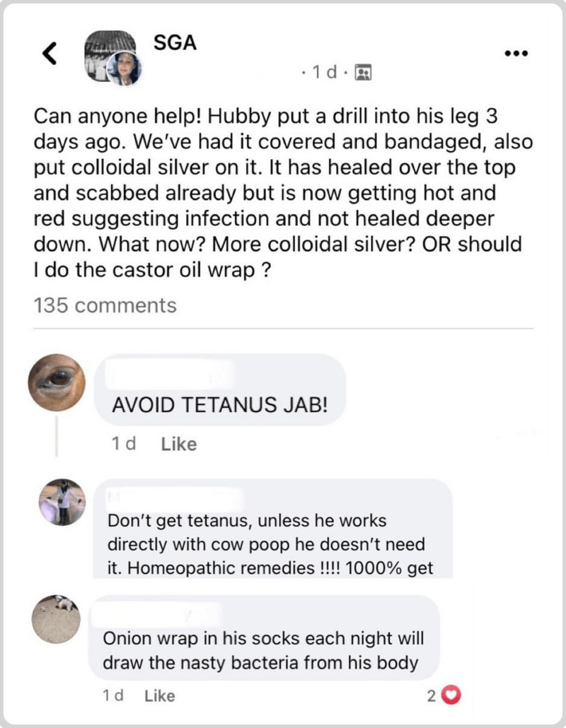 Screen grab of a social media post showing a dangerously ignorant request for self-help advice for treating an infection, and three dangerously ignorant replies. The post reads: “Can anyone help! Hubby put a drill into his leg 3 days ago. We’ve had it covered and bandaged, also put colloidal silver on it. It has healed over the top and scabbed already but is now getting hot and red suggesting infection and not healed deeper down. What now? More colloidal silver? OR should I do the castor oil wrap?” The first reply is “AVOID TETANUS JAB!” The second is “Don’t get tetanus, unless he works directly with cow poop he doesn’t need it. Homeopathic remedies !!!! 1000% get” And the third: “Onion wrap in his socks each night will draw the nasty bacteria from his body.”